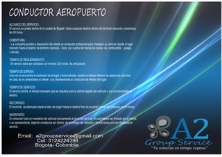 CONDUCTOR AEROPUERTO
ALCANCE DEL SERVICIO:
El servicio se presta dentro de la ciudad de Bogotá hasta cualquier destino dentro del territorio nacional y visceverza
las 24 horas.

QUIENES SOMOS

COBERTURA:
- L a compañía pondrá a disposición del cliente un conductor profesional para trasladar su vehiculo desde el lugar
indicado hasta el destino de territorio nacional - Sera por cuenta del cliente los costos de combustible , peajes
y demás..
TIEMPO DE REQUERIMIENTO:
- El servicio debe ser solicitado con mínimo (24) horas de anticipación
TIEMPO DE ESPERA:
Una vez se encuentre el conductor en el lugar y hora indicada, tendrá un tiempo máximo de espera de una hora
en caso de no presentarse el cliente o su representante el conductor se retirara del lugar.
TIEMPO DE SERVICIO:
El servicio tendrá el tiempo necesario que se requiera para la optima llegada del vehiculo y sus acompañantes al
destino.
RECORRIDO:
El recorrido se efectuara desde el sitio de origen hasta el destino final de acuerdo con la ruta indicada por el cliente
INVENTARÍO:
El conductor hará un inventario del vehiculo previamente al inicio del servicio, el cual debera ser firmado por el cliente
o su representante, dejando constancia así mismo, de la entrega del vehiculo y de sus llaves una vez finalizado el
servicio.

Email: a2groupservice@gmail.com
Cel: 3124224398
Bogota- Colombia

A2

Group Service
“Tu solución en tiempo express”

 