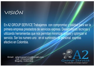 VISIÓN
QUIENES SOMOS
En A2 GROUP SERVICE Trabajamos con compromiso y calidad para ser la
primera empresa prestadora de servicios express. Desarrollando técnicas y
utilizando herramientas que nos permitan minimizar costos y optimizar el
servicio. Ser los numero uno en el suministro de personal express
efectivo en Colombia.

Email: a2groupservice@gmail.com
Cel: 3124224398
Bogota- Colombia

A2

Group Service
“Tu solución en tiempo express”

 