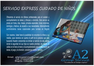 SERVICIO EXPRESS CUIDADO DE NIÑOS
QUIENES SOMOS
Ofrecemos el servicio de niñeras profesionales para el cuidado y
acompañamiento de bebes y niños(as) a domicilio. Este servicio se
presta por horas, días, meses, jornadas especiales, horas nocturnas,
domingos y festivos, de acuerdo a sus necesidades. Adicionalmente
suministramos nanas ocasionales para turistas en Bogotá
Con nosotros. Usted tiene la posibilidad de encontrar la niñera a su
medida, pues tenemos en cuenta el perfil de la persona que esta
buscando Nuestro compromiso es brindar un servicio de alta calidad
donde la seguridad de sus hijos es nuestra prioridad. Así mismo, la
calidez en el trato al menor, el acompañamiento para la elaboración de
tareas, el juego y la diversión, caracterizan nuestro Servicio.
Email: a2groupservice@gmail.com
Cel: 3124224398
Bogota- Colombia

A2

Group Service
“Tu solución en tiempo express”

 