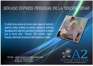 SERVICIO EXPRESS PERSONAS DE LA TERCERA EDAD
QUIENES SOMOS
El cuidado de las personas de la tercera edad requiere de dedicación,
paciencia y tiempo, contamos con personas auxiliares de enfermería,
dispuestas a dar lo mejor de si, para ofrecer un buen servicio de atención
para la tercera edad. Personal 100% confiable, seguro .
Evaluado y seleccionado de acuerdo al perfil requerido por el cliente

Email: a2groupservice@gmail.com
Cel: 3124224398
Bogota- Colombia

A2

Group Service
“Tu solución en tiempo express”

 