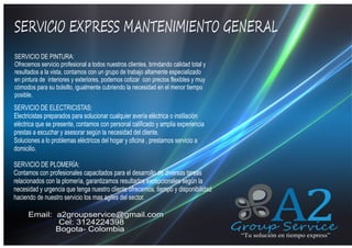 SERVICIO EXPRESS MANTENIMIENTO GENERAL
QUIENES SOMOS
SERVICIO DE PINTURA:
Ofrecemos servicio profesional a todos nuestros clientes, brindando calidad total y
resultados a la vista, contamos con un grupo de trabajo altamente especializado
en pintura de interiores y exteriores, podemos cotizar con precios flexibles y muy
cómodos para su bolsillo, igualmente cubriendo la necesidad en el menor tiempo
posible.

SERVICIO DE ELECTRICISTAS:
Electricistas preparados para solucionar cualquier avería eléctrica o instilación
eléctrica que se presente, contamos con personal calificado y amplia experiencia
prestas a escuchar y asesorar según la necesidad del cliente.
Soluciones a lo problemas eléctricos del hogar y oficina , prestamos servicio a
domicilio.
SERVICIO DE PLOMERÍA:
Contamos con profesionales capacitados para el desarrollo de diversas tareas
relacionados con la plomería, garantizamos resultados excepcionales según la
necesidad y urgencia que tenga nuestro cliente ofrecemos, tiempo y disponibilidad
haciendo de nuestro servicio los mas agiles del sector.

Email: a2groupservice@gmail.com
Cel: 3124224398
Bogota- Colombia

A2

Group Service
“Tu solución en tiempo express”

 