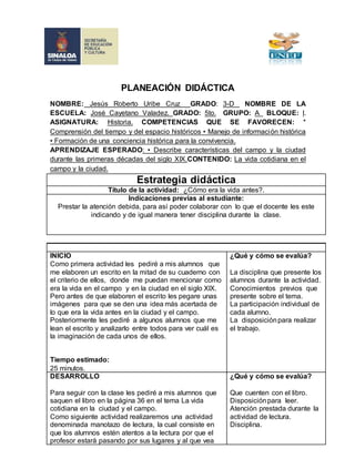 PLANEACIÓN DIDÁCTICA 
NOMBRE: Jesús Roberto Uribe Cruz GRADO: 3-D NOMBRE DE LA 
ESCUELA: José Cayetano Valadez. GRADO: 5to. GRUPO: A BLOQUE: l. 
ASIGNATURA: Historia. COMPETENCIAS QUE SE FAVORECEN: * 
Comprensión del tiempo y del espacio históricos • Manejo de información histórica 
• Formación de una conciencia histórica para la convivencia. 
APRENDIZAJE ESPERADO: • Describe características del campo y la ciudad 
durante las primeras décadas del siglo XIX.CONTENIDO: La vida cotidiana en el 
campo y la ciudad. 
Estrategia didáctica 
Título de la actividad: ¿Cómo era la vida antes?. 
Indicaciones previas al estudiante: 
Prestar la atención debida, para así poder colaborar con lo que el docente les este 
indicando y de igual manera tener disciplina durante la clase. 
INICIO 
Como primera actividad les pediré a mis alumnos que 
me elaboren un escrito en la mitad de su cuaderno con 
el criterio de ellos, donde me puedan mencionar como 
era la vida en el campo y en la ciudad en el siglo XlX. 
Pero antes de que elaboren el escrito les pegare unas 
imágenes para que se den una idea más acertada de 
lo que era la vida antes en la ciudad y el campo. 
Posteriormente les pediré a algunos alumnos que me 
lean el escrito y analizarlo entre todos para ver cuál es 
la imaginación de cada unos de ellos. 
Tiempo estimado: 
25 minutos. 
¿Qué y cómo se evalúa? 
La disciplina que presente los 
alumnos durante la actividad. 
Conocimientos previos que 
presente sobre el tema. 
La participación individual de 
cada alumno. 
La disposición para realizar 
el trabajo. 
DESARROLLO 
Para seguir con la clase les pediré a mis alumnos que 
saquen el libro en la página 36 en el tema La vida 
cotidiana en la ciudad y el campo. 
Como siguiente actividad realizaremos una actividad 
denominada manotazo de lectura, la cual consiste en 
que los alumnos estén atentos a la lectura por que el 
profesor estará pasando por sus lugares y al que vea 
¿Qué y cómo se evalúa? 
Que cuenten con el libro. 
Disposición para leer. 
Atención prestada durante la 
actividad de lectura. 
Disciplina. 
 