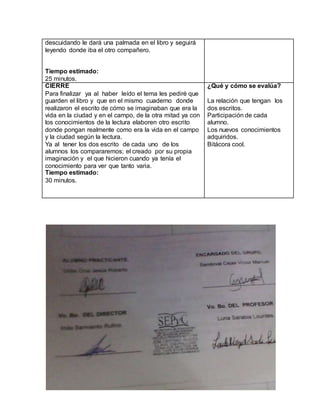 descuidando le dará una palmada en el libro y seguirá 
leyendo donde iba el otro compañero. 
Tiempo estimado: 
25 minutos. 
CIERRE 
Para finalizar ya al haber leído el tema les pediré que 
guarden el libro y que en el mismo cuaderno donde 
realizaron el escrito de cómo se imaginaban que era la 
vida en la ciudad y en el campo, de la otra mitad ya con 
los conocimientos de la lectura elaboren otro escrito 
donde pongan realmente como era la vida en el campo 
y la ciudad según la lectura. 
Ya al tener los dos escrito de cada uno de los 
alumnos los compararemos; el creado por su propia 
imaginación y el que hicieron cuando ya tenía el 
conocimiento para ver que tanto varia. 
Tiempo estimado: 
30 minutos. 
¿Qué y cómo se evalúa? 
La relación que tengan los 
dos escritos. 
Participación de cada 
alumno. 
Los nuevos conocimientos 
adquiridos. 
Bitácora cool. 
 