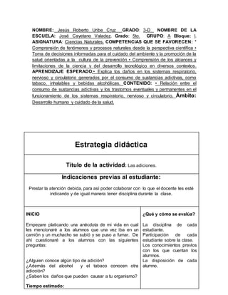 NOMBRE: Jesús Roberto Uribe Cruz GRADO: 3-D NOMBRE DE LA 
ESCUELA: José Cayetano Valadez. Grado: 5to. GRUPO: A Bloque: l. 
ASIGNATURA: Ciencias Naturales. COMPETENCIAS QUE SE FAVORECEN: * 
Comprensión de fenómenos y procesos naturales desde la perspectiva científica • 
Toma de decisiones informadas para el cuidado del ambiente y la promoción de la 
salud orientadas a la cultura de la prevención • Comprensión de los alcances y 
limitaciones de la ciencia y del desarrollo tecnológico en diversos contextos. 
APRENDIZAJE ESPERADO:• Explica los daños en los sistemas respiratorio, 
nervioso y circulatorio generados por el consumo de sustancias adictivas, como 
tabaco, inhalables y bebidas alcohólicas. CONTENIDO: • Relación entre el 
consumo de sustancias adictivas y los trastornos eventuales y permanentes en el 
funcionamiento de los sistemas respiratorio, nervioso y circulatorio. Ámbito: 
Desarrollo humano y cuidado de la salud. 
Estrategia didáctica 
Título de la actividad: Las adiciones. 
Indicaciones previas al estudiante: 
Prestar la atención debida, para así poder colaborar con lo que el docente les esté 
indicando y de igual manera tener disciplina durante la clase. 
INICIO 
Empezare platicando una anécdota de mi vida en cual 
les mencionaré a los alumnos que una vez iba en un 
camión y un muchacho se subió y se puso a fumar. De 
ahí cuestionaré a los alumnos con las siguientes 
preguntas: 
¿Alguien conoce algún tipo de adición? 
¿Además del alcohol y el tabaco conocen otra 
adicción? 
¿Saben los daños que pueden causar a tu organismo? 
Tiempo estimado: 
¿Qué y cómo se evalúa? 
La disciplina de cada 
estudiante. 
Participación de cada 
estudiante sobre la clase. 
Los conocimientos previos 
con los que cuentan los 
alumnos. 
La disposición de cada 
alumno. 
 