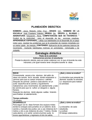 PLANEACIÓN DIDÁCTICA 
NOMBRE: Jesús Roberto Uribe Cruz GRADO: 3-D NOMBRE DE LA 
ESCUELA: José Cayetano Valadez. GRADO: 5to. GRUPO: A BLOQUE: l. 
ASIGNATURA: Educación física. COMPETENCIAS QUE SE FAVORECE: * 
Control de la motricidad para el desarrollo de las acciones creativas. 
APRENDIZAJE ESPERADO: • utiliza sus habilidades en el desarrollo de un juego 
motor para resolver los problemas que se le presentan de manera inmediata con 
un menor gasto de energía. CONTENIDO: Aplicación de los patrones básicos de 
movimiento mediante habilidades motrices en actividades individuales y de 
conjunto. 
Estrategia didáctica 
Título de la actividad: 
Indicaciones previas al estudiante: 
Prestar la atención debida, para así poder colaborar con lo que el docente les este 
indicando y de igual manera tener disciplina durante la clase. 
INICIO 
Primeramente sacare a los alumnos del salón de 
clase a la cancha de la escuela donde empezaran a 
caminar para que su cuerpo empiece a calentar. 
Después de caminar parare a cada alumno en un 
punto especifico de la cancha y siguiéndome 
realizaremos unos movimientos de calentamiento y esto 
les servirá para que no sufran un desgarre o alguna 
fractura. 
Después los alumnos darán algunas vueltas trotando 
para finalizar el calentamiento. 
Tiempo estimado: 
15 minutos. 
¿Qué y cómo se evalúa? 
La disciplina que presente los 
alumnos durante la actividad. 
La disposición para realizar 
la actividad. 
DESARROLLO 
Para seguir con la clase formare dos equipos mixtos 
donde la consigna será ponerlos en un extremo de la 
cancha y marcarle dos puntos uno a una distancia de 5 
metros y otro a una distancia de unos 7 metros. Donde 
cada alumno a mi señal correrá al primer punto lo 
tocara agachándose y regresara al sitio de salida, 
¿Qué y cómo se evalúa? 
La disciplina de cada 
estudiante. 
La actitud. 
El trabajo colaborativo. 
 