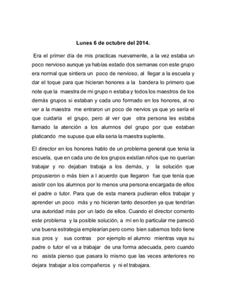 Lunes 6 de octubre del 2014. 
Era el primer día de mis practicas nuevamente, a la vez estaba un 
poco nervioso aunque ya habías estado dos semanas con este grupo 
era normal que sintiera un poco de nervioso, al llegar a la escuela y 
dar el toque para que hicieran honores a la bandera lo primero que 
note que la maestra de mi grupo n estaba y todos los maestros de los 
demás grupos si estaban y cada uno formado en los honores, al no 
ver a la maestra me entraron un poco de nervios ya que yo sería el 
que cuidaría el grupo, pero al ver que otra persona les estaba 
llamado la atención a los alumnos del grupo por que estaban 
platicando me supuse que ella seria la maestra suplente. 
El director en los honores hablo de un problema general que tenia la 
escuela, que en cada uno de los grupos existían niños que no querían 
trabajar y no dejaban trabaja a los demás, y la solución que 
propusieron o más bien a l acuerdo que llegaron fue que tenía que 
asistir con los alumnos por lo menos una persona encargada de ellos 
el padre o tutor. Para que de esta manera pudieran ellos trabajar y 
aprender un poco más y no hicieran tanto desorden ya que tendrían 
una autoridad más por un lado de ellos. Cuando el director comento 
este problema y la posible solución, a mí en lo particular me pareció 
una buena estrategia emplearían pero como bien sabemos todo tiene 
sus pros y sus contras por ejemplo el alumno mientras vaya su 
padre o tutor el va a trabajar de una forma adecuada, pero cuando 
no asista pienso que pasara lo mismo que las veces anteriores no 
dejara trabajar a los compañeros y ni el trabajara. 
 