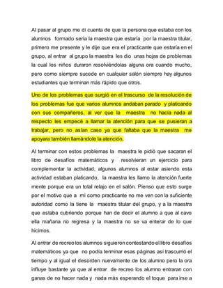 Al pasar al grupo me di cuenta de que la persona que estaba con los 
alumnos formado seria la maestra que estaría por la maestra titular, 
primero me presente y le dije que era el practicante que estaría en el 
grupo, al entrar al grupo la maestra les dio unas hojas de problemas 
la cual los niños duraron resolviéndolas alguna ora cuando mucho, 
pero como siempre sucede en cualquier salón siempre hay algunos 
estudiantes que terminan más rápido que otros. 
Uno de los problemas que surgió en el trascurso de la resolución de 
los problemas fue que varios alumnos andaban parado y platicando 
con sus compañeros, al ver que la maestra no hacía nada al 
respecto les empecé a llamar la atención para que se pusieran a 
trabajar, pero no asían caso ya que faltaba que la maestra me 
apoyara también llamándole la atención. 
Al terminar con estos problemas la maestra le pidió que sacaran el 
libro de desafíos matemáticos y resolvieran un ejercicio para 
complementar la actividad, algunos alumnos al estar asiendo esta 
actividad estaban platicando, la maestra les llamo la atención fuerte 
mente porque era un total relajo en el salón. Pienso que esto surge 
por el motivo que a mí como practicante no me ven con la suficiente 
autoridad como la tiene la maestra titular del grupo, y a la maestra 
que estaba cubriendo porque han de decir el alumno a que al cavo 
ella mañana no regresa y la maestra no se va enterar de lo que 
hicimos. 
Al entrar de recreo los alumnos siguieron contestando el libro desafíos 
matemáticos ya que no podía terminar esas páginas así trascurrió el 
tiempo y al igual el desorden nuevamente de los alumno pero la ora 
influye bastante ya que al entrar de recreo los alumno entraran con 
ganas de no hacer nada y nada más esperando el toque para irse a 
 