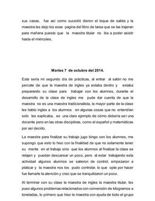sus casas, fue así como sucedió dieron el toque de salida y la 
maestra les dejo los esas pagina del libro de tarea que se las trajeran 
para mañana puesto que la maestra titular no iba a poder asistir 
hasta el miércoles. 
Martes 7 de octubre del 2014. 
Este sería mi segundo día de prácticas, al entrar al salón no me 
percate de que la maestra de ingles ya estaba dentro y estaba 
preparando su clase para trabajar con los alumnos, durante el 
desarrollo de la clase de ingles me pude dar cuenta de que la 
maestra no es una maestra tradicionalista, la mayor parte de la clase 
les hablo ingles a los alumnos en algunas cosas que no entendían 
solo les explicaba, es una claro ejemplo de cómo debería ser una 
docente pero en las otras disciplinas, como el español y matemáticas 
por así decirlo. 
La maestra para finalizar su trabajo jugo bingo con los alumnos, me 
supongo que esto lo hiso con la finalidad de que no solamente tener 
su mente en el trabajo sino que los alumnos al finalizar la clase se 
relajen y puedan descansar un poco, pero al estar trabajando esta 
actividad algunos alumnos se salieron de control, empezaron a 
platicar y la maestra nos los pudo controlar, lo que opte por hacer 
fue llamarle la atención y creo que se tranquilizaron un poco. 
Al terminar con su clase la maestra de ingles la maestra titular, les 
puso algunos problemas relacionados con conversión de kilogramos a 
toneladas, lo primero que hiso la maestra con ayuda de todo el grupo 
 