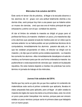 Miércoles 8 de octubre del 2014. 
Este sería mi tercer día de práctica, al llegar a la escuela observe a 
los alumnos de mi grupo con una actitud totalmente distinta a los 
demás días, será porque hoy irían a una paseo que se trataría sobre 
un museo de ciencias, creó que ese era el motivo principal del gran 
entusiasmo y animo con el que contaban los alumno. 
Al dar el timbre de entrada la maestra se dirigió al grupo pero el 
profesor de física y la maestra charlaron un poco, y la maestra les dijo 
a los alumnos que pasaran al aula de medios para ver un video que la 
semana anterior no se había podido ver por problemas técnicos de la 
computadora, inmediatamente los alumnos pasaron ala aula, en lo 
que les estaban proyectando el video, el director se dirigió con la 
maestra y le dijo que el camión ya los estaba esperando. La maestra 
les comento los alumnos ellos inmediatamente desalojaron el aula de 
medios y se formaron para que de una forma ordenada la maestra los 
pudiera llevar a esta exposición de ciencias que estaría en la plazuela 
republica. De esta manera dejando a medias mis prácticas fue como 
término mi jornada de trabajo el día miércoles. 
Jueves 9 de octubre del 2014. 
Sentía que hoy sería un gran día ya que iba a aplicar mi contenido de 
matemáticas este sería el primer contenido que aplicaría, llevaba mi 
clase preparada lista para aplicarla, pero al llegar al salón estaba la 
maestra de ingles de nuevo les daría a la primera clase, esto me sirvió 
un poco para poder tranquilizar mis nervios, porque para ser sincero 
estaba un poco nervioso porque sería mi primera clase que trabajaría 
con un nuevo grupo. 
 