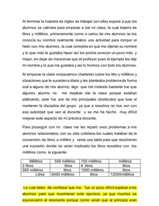Al terminar la maestra de ingles de trabajar con ellos espere a que los 
alumnos se calmara para empezar a dar mi clase, la cual trataría de 
litros y mililitros, primeramente como a varios de mis alumnos no los 
conocía su nombre realmente realice una actividad para romper el 
hielo con mis alumnos, la cual consistía en que me dijeran su nombre 
y lo que más le gustaba hacer así los podría conocer un poco más y 
mejor, sin dejar de mencionar que el profesor puso el ejemplo les dije 
mi nombre y lo que me gustaba y así lo hicimos con todo los alumnos. 
Al empezar la clase empezamos charlando sobre los litro y mililitros y 
situaciones que le suceden a diario y les planteaba problema de forma 
oral a alguno de mis alumno, algo que me molesto bastante fue que 
algunos alumno no me dejaban dar la clase porque estaban 
platicando, este fue uno de mis principales obstáculos que tuve el 
mantener la disciplina del grupo ya que a nosotros no nos ven con 
esa autoridad que ven al docente y se me ha hecho muy difícil 
mejorar este aspecto de mi práctica docente. 
Para proseguir con mi clase me les repartí unos problemas a mis 
alumnos relacionados con su vida cotidiana los cuales trataban de la 
conversión de litros a mililitro y venia una tabla para que resolvieran 
una sucesión donde se veían implicado los litros revueltos con los 
mililitros como la siguiente. 
Mililitros 500 mililitros 750 mililitros mililitros 
2 litros litros 6 litros litros 
500 mililitros litros 1500 mililitros litros 
Litros 6000 mililitros litros 12000mililitros 
Lo cual debo de confesar que me fue un poco difícil explicar a los 
alumnos para que resolvieran este ejercicio, ya que muchos se 
equivocaron al resolverlo porque como veían que al principio eran 
 