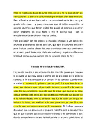 litros lo resolvían a base de puros litros, no se si no fui claro al dar las 
instrucciones o ellos se confundieron por no leer bien este ejercicio. 
Pero al finalizar al resolverlo todos con una retroalimentación creo que 
quedo más claro y para corroborar que si habían entendido a 
algunos alumnos que tenían dudad los pases al pizarrón a resolver 
algún problema de esta tabla y me di cuenta que con la 
retroalimentación se aclaran mas las dudas. 
Para proseguir con las clases la maestra empezó a ver sobre los 
anuncios publicitarios desde que son, que tipo de anuncio existen y 
para finalizar con las clases les dejo a de tarea que cada uno trajera 
un anuncio publicitario para el día de mañana y explicar cuál era su 
finalidad, así fue como culmine con mi practica el día de hoy. 
Viernes 10 de octubre del 2014. 
Hoy sentía que iba a ser un buen día, iba con más ganas que nunca a 
la escuela ya que hoy sería el último día de prácticas de la primera 
semana, al fin iba a descansar un poco el fin de semana, cuando entre 
al salón la maestra lo primero que les pidió fue que levantaran la 
mano los alumnos que habían traído la tarea, lo cual fue la mayoría 
solo dos no cumplieron con ella, uno de ellos que porque su casa 
estuvo cerrada todo el día por que andaban a mandado sus papas y a 
él lo habían dejado con su abuelita esa fue la razón por la que no 
hicieron la tarea, en realidad solo eran pretextos ya que él nunca 
cumplía con las tareas me comento la maestra. Al finalizar con esta 
discusión que se genero en el grupo la maestra pidió a sus alumnos 
que el que quisiera pasara a exponer su tarea y le comentara a sus 
demás compañeros cual era la finalidad de su anuncio publicitario, si 
 