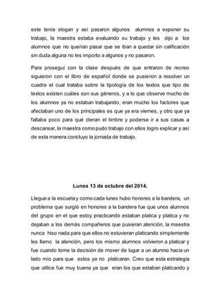 este tenía slogan y así pasaron algunos alumnos a exponer su 
trabajo, la maestra estaba evaluando su trabajo y les dijo a los 
alumnos que no querían pasar que se iban a quedar sin calificación 
sin duda alguna no les importo a algunos y no pasaron. 
Para proseguí con la clase después de que entraron de recreo 
siguieron con el libro de español donde se pusieron a resolver un 
cuadro el cual trataba sobre la tipología de los textos que tipo de 
textos existen cuáles son sus géneros, y a lo que observe mucho de 
los alumnos ya no estaban trabajando, eran mucho los factores que 
afectaban uno de los principales es que ya era viernes, y otro que ya 
faltaba poco para qué dieran el timbre y poderse ir a sus casas a 
descansar, la maestra como pudo trabajo con ellos logro explicar y así 
de esta manera concluyo la jornada de trabajo. 
Lunes 13 de octubre del 2014. 
Llegue a la escuela y como cada lunes hubo honores a la bandera, un 
problema que surgió en honores a la bandera fue que unos alumnos 
del grupo en el que estoy practicando estaban platica y platica y no 
dejaban a los demás compañeros que pusieran atención, la maestra 
nunca hiso nada para que ellos no estuvieran platicando simplemente 
les llamo la atención, pero los mismo alumnos volvieron a platicar y 
fue cuando tome la decisión de mover de lugar a un alumno hacia un 
lado mío para que estos ya no platicaran. Creo que esta estrategia 
que utilice fue muy buena ya que eran los que estaban platicando y 
 