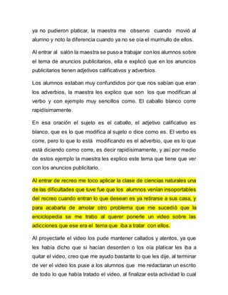 ya no pudieron platicar, la maestra me observo cuando movió al 
alumno y noto la diferencia cuando ya no se oía el murmullo de ellos. 
Al entrar al salón la maestra se puso a trabajar con los alumnos sobre 
el tema de anuncios publicitarios, ella e explicó que en los anuncios 
publicitarios tienen adjetivos calificativos y adverbios. 
Los alumnos estaban muy confundidos por que nos sabían que eran 
los adverbios, la maestra les explico que son los que modifican al 
verbo y con ejemplo muy sencillos como. El caballo blanco corre 
rapidísimamente. 
En esa oración el sujeto es el caballo, el adjetivo calificativo es 
blanco, que es lo que modifica al sujeto o dice como es. El verbo es 
corre, pero lo que lo está modificando es el adverbio, que es lo que 
está diciendo como corre, es decir rapidísimamente, y así por medio 
de estos ejemplo la maestra les explico este tema que tiene que ver 
con los anuncios publicitario. 
Al entrar de recreo me toco aplicar la clase de ciencias naturales una 
de las dificultades que tuve fue que los alumnos venían insoportables 
del recreo cuando entran lo que desean es ya retirarse a sus casa, y 
para acabarla de amolar otro problema que me sucedió que la 
enciclopedia se me trabo al querer ponerle un video sobre las 
adicciones que ese era el tema que iba a tratar con ellos. 
Al proyectarle el video los pude mantener callados y atentos, ya que 
les había dicho que si hacían desorden o los oía platicar les iba a 
quitar el video, creo que me ayudo bastante lo que les dije, al terminar 
de ver el video los puse a los alumnos que me redactaran un escrito 
de todo lo que había tratado el video, al finalizar esta actividad lo cual 
 