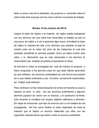 tardo un poco más de lo planeado, nos pusimos a comentar sobre el 
video entre todo el grupo así fue como culmino mi jornada de trabajo. 
Martes 14 de octubre del 2014. 
Llegue al salón de clases y la maestra de ingles estaba trabajando 
con los alumnos así que nada mas observaba su trabajo ya que se 
muy poco de ingles y a ver si aprendía algo nuevo, al finalizar la clase 
de ingles la maestra les dijo a los alumnos que pasaran al aula de 
medios para ver el video del circo de las mariposas el cual avía 
quedado pendiente la semana pasada, como ya había mirado este 
video y lo interesante que es solo observaba a los alumnos lo 
sorprendido que estaban al estarse proyectando el video. 
Al terminar el video la encargada del aula de medios le empezó a 
hacer preguntas a los alumnos para ver que tanto habían aprendido 
de esa reflexión, los alumnos contestaban de una forma muy positiva 
de lo que habían entendido y eso me tenía sumamente sorprendido, 
así finalizo esta reflexión. 
Para continuar con las clases después de recreo la maestra se puso a 
repasar ya todo lo visto con los anuncios publicitarios y algunos 
alumnos pasaron de nuevo con un anuncio, y lo explicaron al frente, 
esto diciendo si contaban con slogan, adjetivo calificativo y adverbio. 
Sin dejar de mencionar que tipo de anuncio era o si se trataba de una 
propaganda. Así fue como finalizo la clase dejándole de tarea la 
maestra que le trajera un anuncio elaborado por ellos con las 
siguientes características que debe contar un anuncio publicitario. 
 