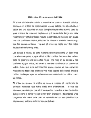 Miércoles 15 de octubre del 2014. 
Al entrar al salón de clases la maestra se puso a trabajar con los 
alumnos en el libro de matemáticas lo cual trataba los años lustro y 
siglos era una actividad un poco complicada para los alumno pero de 
igual manera la maestra explico en qué consistiría, luego de estar 
resolviendo y al haber todos resulto la actividad, la maestra con ayuda 
mía nos pusimos a revisar, después de revisar la maestra me encargo 
que los sacara a física ya que el profe no había ido y los niños 
llevaban el uniforme y todo. 
Los saque a física, de esta manera para involucrarme un poco mas 
con ellos me puse a jugar al fut bol lo cual les fascina a los niños, 
para no dejar de una lado a las niñas me metí en su equipo y nos 
pusimos a jugar todos, así de esta manera convivieron un poco mas 
todos. Creo que esta actividad les gusto mucho ya que convivían 
mutuamente todos los alumnos y lo más seguro que nunca antes lo 
habían hecho por que se veían entusiasmados tanto los niños como 
las niñas. 
Al entrar de recreo la metra se puso a repasar el contenido de 
ciencias naturales que había dado con anterioridad, lo cual los 
alumnos ya sabía por qué el video que les puse les aclaro bastantes 
dudas sobre el tema y estaba muy bien explicado, dejándoles unas 
preguntas de tarea para que las resolvieran con sus palabras los 
alumnos así culmino esta jornada de trabajo. 
 