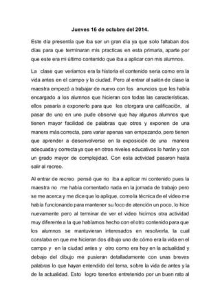 Jueves 16 de octubre del 2014. 
Este día presentía que iba ser un gran día ya que solo faltaban dos 
días para que terminaran mis practicas en esta primaria, aparte por 
que este era mi último contenido que iba a aplicar con mis alumnos. 
La clase que veríamos era la historia el contenido seria como era la 
vida antes en el campo y la ciudad. Pero al entrar al salón de clase la 
maestra empezó a trabajar de nuevo con los anuncios que les había 
encargado a los alumnos que hicieran con todas las características, 
ellos pasaría a exponerlo para que les otorgara una calificación, al 
pasar de uno en uno pude observe que hay algunos alumnos que 
tienen mayor facilidad de palabras que otros y exponen de una 
manera más correcta, para variar apenas van empezando, pero tienen 
que aprender a desenvolverse en la exposición de una manera 
adecuada y correcta ya que en otros niveles educativos lo harán y con 
un grado mayor de complejidad. Con esta actividad pasaron hasta 
salir al recreo. 
Al entrar de recreo pensé que no iba a aplicar mi contenido pues la 
maestra no me había comentado nada en la jornada de trabajo pero 
se me acerca y me dice que lo aplique, como la técnica de el video me 
había funcionando para mantener su foco de atención un poco, lo hice 
nuevamente pero al terminar de ver el video hicimos otra actividad 
muy diferente a la que habíamos hecho con el otro contenido para que 
los alumnos se mantuvieran interesados en resolverla, la cual 
constaba en que me hicieran dos dibujo uno de cómo era la vida en el 
campo y en la ciudad antes y otro como era hoy en la actualidad y 
debajo del dibujo me pusieran detalladamente con unas breves 
palabras lo que hayan entendido del tema, sobre la vida de antes y la 
de la actualidad. Esto logro tenerlos entretenido por un buen rato al 
 