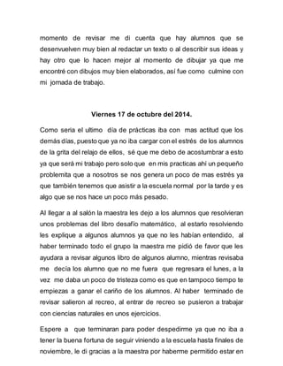 momento de revisar me di cuenta que hay alumnos que se 
desenvuelven muy bien al redactar un texto o al describir sus ideas y 
hay otro que lo hacen mejor al momento de dibujar ya que me 
encontré con dibujos muy bien elaborados, así fue como culmine con 
mi jornada de trabajo. 
Viernes 17 de octubre del 2014. 
Como seria el ultimo día de prácticas iba con mas actitud que los 
demás días, puesto que ya no iba cargar con el estrés de los alumnos 
de la grita del relajo de ellos, sé que me debo de acostumbrar a esto 
ya que será mi trabajo pero solo que en mis practicas ahí un pequeño 
problemita que a nosotros se nos genera un poco de mas estrés ya 
que también tenemos que asistir a la escuela normal por la tarde y es 
algo que se nos hace un poco más pesado. 
Al llegar a al salón la maestra les dejo a los alumnos que resolvieran 
unos problemas del libro desafío matemático, al estarlo resolviendo 
les explique a algunos alumnos ya que no les habían entendido, al 
haber terminado todo el grupo la maestra me pidió de favor que les 
ayudara a revisar algunos libro de algunos alumno, mientras revisaba 
me decía los alumno que no me fuera que regresara el lunes, a la 
vez me daba un poco de tristeza como es que en tampoco tiempo te 
empiezas a ganar el cariño de los alumnos. Al haber terminado de 
revisar salieron al recreo, al entrar de recreo se pusieron a trabajar 
con ciencias naturales en unos ejercicios. 
Espere a que terminaran para poder despedirme ya que no iba a 
tener la buena fortuna de seguir viniendo a la escuela hasta finales de 
noviembre, le di gracias a la maestra por haberme permitido estar en 
 