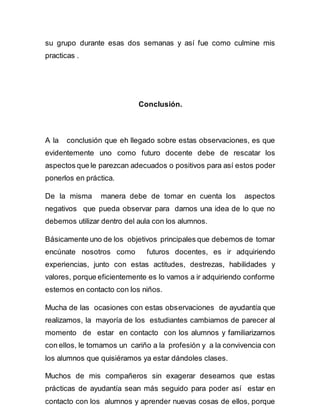 su grupo durante esas dos semanas y así fue como culmine mis 
practicas . 
Conclusión. 
A la conclusión que eh llegado sobre estas observaciones, es que 
evidentemente uno como futuro docente debe de rescatar los 
aspectos que le parezcan adecuados o positivos para así estos poder 
ponerlos en práctica. 
De la misma manera debe de tomar en cuenta los aspectos 
negativos que pueda observar para darnos una idea de lo que no 
debemos utilizar dentro del aula con los alumnos. 
Básicamente uno de los objetivos principales que debemos de tomar 
encúnate nosotros como futuros docentes, es ir adquiriendo 
experiencias, junto con estas actitudes, destrezas, habilidades y 
valores, porque eficientemente es lo vamos a ir adquiriendo conforme 
estemos en contacto con los niños. 
Mucha de las ocasiones con estas observaciones de ayudantía que 
realizamos, la mayoría de los estudiantes cambiamos de parecer al 
momento de estar en contacto con los alumnos y familiarizarnos 
con ellos, le tomamos un cariño a la profesión y a la convivencia con 
los alumnos que quisiéramos ya estar dándoles clases. 
Muchos de mis compañeros sin exagerar deseamos que estas 
prácticas de ayudantía sean más seguido para poder así estar en 
contacto con los alumnos y aprender nuevas cosas de ellos, porque 
 