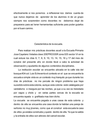 efectivamente si nos ponemos a reflexionar nos damos cuenta de 
que nunca dejamos de aprender de los alumnos ni de un grupo 
siempre nos sorprenden como docentes no debemos dejar de 
prepararos para así tener herramientas suficiente para poder guiarlos 
por el buen camino. 
Característica de la escuela. 
Para realizar mis prácticas docentes acudí a la Escuela Primaria 
Jose Cayetano Velades clave 25EPRO335R zona 025 sector VI en la 
cual estuve los días 6, 7, 8, 9, 10, 13, 14, 15, 16 y 17 del mes de 
octubre del presente año en donde llevé a cabo la actividad de 
observación y ayudantía de algunos contenidos disciplinares. 
La institución escolar se encuentra ubicada en la calle isla del 
bosque #34 col. Luis Echeverría el contexto en el que se encuentra la 
escuela a simple vista es un contexto muy tranquilo ya que durante los 
días de prácticas no me percate de ningún problema que haya 
sucedido sobre esta colonia, aunque esta colonia está catalogada por 
vandalismo e insegura por las noches, ya que a su vez es transitada 
por vagos y cholo y en varias partes cercas de la escuela se 
encuentra rayada o grafitiada mas bien dicho. 
La escuela se encuentra pegada a unas casas de esta colonia y 
dentro de ella se encuentra una casa donde la habitan una pareja de 
señores no muy jóvenes, como que al construir esta escuela la casa 
de ellos ya estaba construida y quedo dentro de ella. Ya que la salida 
y la entrada de ellos son atreves del cancel escolar. 
 