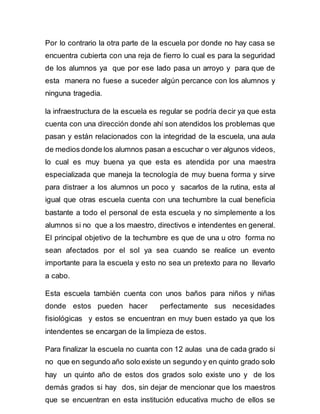 Por lo contrario la otra parte de la escuela por donde no hay casa se 
encuentra cubierta con una reja de fierro lo cual es para la seguridad 
de los alumnos ya que por ese lado pasa un arroyo y para que de 
esta manera no fuese a suceder algún percance con los alumnos y 
ninguna tragedia. 
la infraestructura de la escuela es regular se podría decir ya que esta 
cuenta con una dirección donde ahí son atendidos los problemas que 
pasan y están relacionados con la integridad de la escuela, una aula 
de medios donde los alumnos pasan a escuchar o ver algunos videos, 
lo cual es muy buena ya que esta es atendida por una maestra 
especializada que maneja la tecnología de muy buena forma y sirve 
para distraer a los alumnos un poco y sacarlos de la rutina, esta al 
igual que otras escuela cuenta con una techumbre la cual beneficia 
bastante a todo el personal de esta escuela y no simplemente a los 
alumnos si no que a los maestro, directivos e intendentes en general. 
El principal objetivo de la techumbre es que de una u otro forma no 
sean afectados por el sol ya sea cuando se realice un evento 
importante para la escuela y esto no sea un pretexto para no llevarlo 
a cabo. 
Esta escuela también cuenta con unos baños para niños y niñas 
donde estos pueden hacer perfectamente sus necesidades 
fisiológicas y estos se encuentran en muy buen estado ya que los 
intendentes se encargan de la limpieza de estos. 
Para finalizar la escuela no cuanta con 12 aulas una de cada grado si 
no que en segundo año solo existe un segundo y en quinto grado solo 
hay un quinto año de estos dos grados solo existe uno y de los 
demás grados si hay dos, sin dejar de mencionar que los maestros 
que se encuentran en esta institución educativa mucho de ellos se 
 