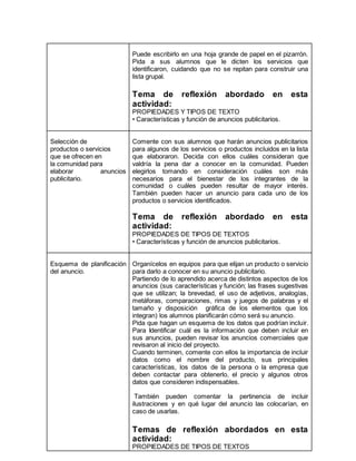 Puede escribirlo en una hoja grande de papel en el pizarrón. 
Pida a sus alumnos que le dicten los servicios que 
identificaron, cuidando que no se repitan para construir una 
lista grupal. 
Tema de reflexión abordado en esta 
actividad: 
PROPIEDADES Y TIPOS DE TEXTO 
• Características y función de anuncios publicitarios. 
Selección de 
productos o servicios 
que se ofrecen en 
la comunidad para 
elaborar anuncios 
publicitario. 
Comente con sus alumnos que harán anuncios publicitarios 
para algunos de los servicios o productos incluidos en la lista 
que elaboraron. Decida con ellos cuáles consideran que 
valdría la pena dar a conocer en la comunidad. Pueden 
elegirlos tomando en consideración cuáles son más 
necesarios para el bienestar de los integrantes de la 
comunidad o cuáles pueden resultar de mayor interés. 
También pueden hacer un anuncio para cada uno de los 
productos o servicios identificados. 
Tema de reflexión abordado en esta 
actividad: 
PROPIEDADES DE TIPOS DE TEXTOS 
• Características y función de anuncios publicitarios. 
Esquema de planificación 
del anuncio. 
Organícelos en equipos para que elijan un producto o servicio 
para darlo a conocer en su anuncio publicitario. 
Partiendo de lo aprendido acerca de distintos aspectos de los 
anuncios (sus características y función; las frases sugestivas 
que se utilizan; la brevedad, el uso de adjetivos, analogías, 
metáforas, comparaciones, rimas y juegos de palabras y el 
tamaño y disposición gráfica de los elementos que los 
integran) los alumnos planificarán cómo será su anuncio. 
Pida que hagan un esquema de los datos que podrían incluir. 
Para Identificar cuál es la información que deben incluir en 
sus anuncios, pueden revisar los anuncios comerciales que 
revisaron al inicio del proyecto. 
Cuando terminen, comente con ellos la importancia de incluir 
datos como el nombre del producto, sus principales 
características, los datos de la persona o la empresa que 
deben contactar para obtenerlo, el precio y algunos otros 
datos que consideren indispensables. 
También pueden comentar la pertinencia de incluir 
ilustraciones y en qué lugar del anuncio las colocarían, en 
caso de usarlas. 
Temas de reflexión abordados en esta 
actividad: 
PROPIEDADES DE TIPOS DE TEXTOS 
 