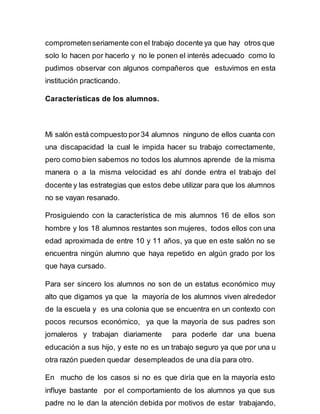 comprometen seriamente con el trabajo docente ya que hay otros que 
solo lo hacen por hacerlo y no le ponen el interés adecuado como lo 
pudimos observar con algunos compañeros que estuvimos en esta 
institución practicando. 
Características de los alumnos. 
Mi salón está compuesto por 34 alumnos ninguno de ellos cuanta con 
una discapacidad la cual le impida hacer su trabajo correctamente, 
pero como bien sabemos no todos los alumnos aprende de la misma 
manera o a la misma velocidad es ahí donde entra el trabajo del 
docente y las estrategias que estos debe utilizar para que los alumnos 
no se vayan resanado. 
Prosiguiendo con la característica de mis alumnos 16 de ellos son 
hombre y los 18 alumnos restantes son mujeres, todos ellos con una 
edad aproximada de entre 10 y 11 años, ya que en este salón no se 
encuentra ningún alumno que haya repetido en algún grado por los 
que haya cursado. 
Para ser sincero los alumnos no son de un estatus económico muy 
alto que digamos ya que la mayoría de los alumnos viven alrededor 
de la escuela y es una colonia que se encuentra en un contexto con 
pocos recursos económico, ya que la mayoría de sus padres son 
jornaleros y trabajan diariamente para poderle dar una buena 
educación a sus hijo, y este no es un trabajo seguro ya que por una u 
otra razón pueden quedar desempleados de una día para otro. 
En mucho de los casos si no es que diría que en la mayoría esto 
influye bastante por el comportamiento de los alumnos ya que sus 
padre no le dan la atención debida por motivos de estar trabajando, 
 