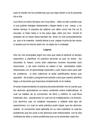 esto le impide ver los problemas que sus hijos tienen y se le presenta 
día a día. 
Los niños en estos tiempos son muy listos , ellos se dan cuentan que 
si sus padres trabajan diariamente y llegan tarde a sus casas y no 
tienen tiempo ni siquiera de platicar con ellos como les fue en la 
escuela, si traen tarea o si les paso algo, ellos por eso toman el 
pretexto de no hacer tarea también de tener un mal comportamiento 
ya que si la maestra manda llamar a sus papas mucha de las veces 
ni asisten por la misma razón de no dejar de ir a trabajar. 
Logros. 
Uno de mis principales logro fue más que nada el dedicar un tiempo 
especifico a planificar mi práctica docente ya que no todos los 
docentes lo hacen, como bien sabemos muchos docentes solo 
improvisan y de esta manera no saben si las actividades están 
relacionada con el aprendizaje esperado y solo hacen esto para salir 
de problema, si bien sabemos al estar planificando tienes que 
apoyarte de el plan y programa de estudio cosa que cuando planifico 
hago y el docente que improvisa simplemente no lo realiza. 
Al estar implementando mi práctica docente también me di cuente que 
los alumnos aprendieron un nuevo contenido sobre matemáticas, el 
cual se trataba de la conversión de litros y mililitro, lo cual lleva 
implicado dos operaciones lo cual son la multiplicación y la división. 
Los alumnos casi no estaban impuestos a realizar este tipo de 
operaciones. Lo cual en esta práctica pude lograr que los alumnos 
usaran la conversión para aplicarla en su vida cotidiana, lo cual los 
problemas que les puse a mis alumnos eran relacionados con la vida 
cotidiana de ellos y sobre problemas que se le presentan cada día. 
 