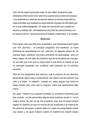 Otro de mis logros que pude notar es que utilizo el pizarrón para 
brindarles información a los alumnos cuando estos están inconclusos 
o no entendieron, además de eso les dedico un tiempo especifico a 
cada actividad que realizamos dependiendo el grado de dificultad que 
en el que estén trabajando, sin dejar de mencionar que cuando los 
alumnos realizan las actividades les doy bien las instrucciones y en 
la mayoría de los casos promuevo el trabajo colaborativo o en pareja. 
Alcances. 
Para variar creo que todos los propósitos que tenia para poder lograr 
con mis alumnos, el principal propósito era mantener un buen 
ambiente de aprendizaje con mis alumnos, en algunas clases de mi 
practica logre mantener una buen ambiente de aprendizaje pero en 
otras clases se me salió de control lo que es la disciplina de el grupo, 
es por ello que creo que no logre todo lo que tenía en mente ya que 
mi principal propósito era modificar este aspecto de mi práctica 
docente. 
Otro de los propósitos que tenia es que la mayoría de los alumnos 
aprendieran algún nuevo contenido de las clases que les daría lo cual 
creo y si logro mi objetivo aunque no estoy seguro que todos lo 
hayan hecho pero creo que la mayoría logre que aprendieran algo 
nuevo. 
De igual manera me propuse brindarle la confianza suficiente para 
que cuando se les presentara alguna duda pudieran acudir a mi sin 
ningún temor de que no les iba a explicar, creo que de igual manera 
logree mi objetivo ya que en mucha de las ocasiones y la mayoría de 
los alumnos del grupo, cuando daba mi clase me preguntaban sobre 
sus dudas y de igual manera cuando la maestra les impartí clases 
 