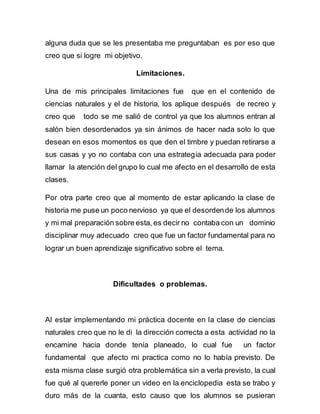alguna duda que se les presentaba me preguntaban es por eso que 
creo que si logre mi objetivo. 
Limitaciones. 
Una de mis principales limitaciones fue que en el contenido de 
ciencias naturales y el de historia, los aplique después de recreo y 
creo que todo se me salió de control ya que los alumnos entran al 
salón bien desordenados ya sin ánimos de hacer nada solo lo que 
desean en esos momentos es que den el timbre y puedan retirarse a 
sus casas y yo no contaba con una estrategia adecuada para poder 
llamar la atención del grupo lo cual me afecto en el desarrollo de esta 
clases. 
Por otra parte creo que al momento de estar aplicando la clase de 
historia me puse un poco nervioso ya que el desorden de los alumnos 
y mi mal preparación sobre esta, es decir no contaba con un dominio 
disciplinar muy adecuado creo que fue un factor fundamental para no 
lograr un buen aprendizaje significativo sobre el tema. 
Dificultades o problemas. 
Al estar implementando mi práctica docente en la clase de ciencias 
naturales creo que no le di la dirección correcta a esta actividad no la 
encamine hacia donde tenía planeado, lo cual fue un factor 
fundamental que afecto mi practica como no lo había previsto. De 
esta misma clase surgió otra problemática sin a verla previsto, la cual 
fue qué al quererle poner un video en la enciclopedia esta se trabo y 
duro más de la cuanta, esto causo que los alumnos se pusieran 
 