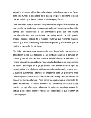 inquietos e insoportables. Lo cual a simple vista dicen que no es factor 
para interrumpir el desarrollo de la clase pero por lo contrario te esa a 
perder todo lo que llevas planeado en tiempo y forma. 
Otra dificultad que puede ser muy notoria en mi práctica docente es 
que mucha de las beses por no dejar un tema inconcluso dedico más 
tiempo del establecido a las actividades para dar una buena 
retroalimentación del contenido que estoy viendo, y esto puede 
afectar hasta el trabajo de el maestro titular ya que me tardo mas del 
tiempo que tenía planeado y obstruyo sus planes y actividades que el 
realizaría después de mi clase. 
Sin dejar de mencionar un aspecto muy importante que debemos 
considerar todos los docentes y sin embargo aun no lo tomaba en 
cuenta y es el atender de manera individualizada a alumnos con 
rezago educativo o con alguna necesidad educativa, esto lo debemos 
de hacer si es que en el grupo cuanta con alumno de este tipo de 
capacidades, por el simple motivo que se irán retrasando poco a poco 
y cuando querremos atender el problema será un problema mas 
cebero que tardaremos más tiempo en atenderlo y descuidaremos un 
poco a los demás alumno. Pero como bien sabemos al momento de 
estar atendiendo a estos alumnos no debemos descuidar a los 
demás, es por ellos que debemos de adecuar nuestros planes de 
trabajo para poder atender todas las necesidades que existan en 
nuestro grupo. 
 