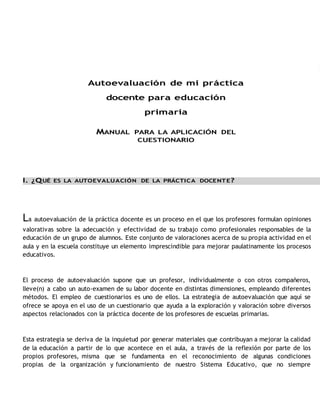 Autoevaluación de mi práctica 
docente para educación 
primaria 
MANUAL PARA LA APLICACIÓN DEL 
CUESTIONARIO 
I. ¿QUÉ ES LA AUTOEVALUACIÓN DE LA PRÁCTICA DOCENTE? 
La autoevaluación de la práctica docente es un proceso en el que los profesores formulan opiniones 
valorativas sobre la adecuación y efectividad de su trabajo como profesionales responsables de la 
educación de un grupo de alumnos. Este conjunto de valoraciones acerca de su propia actividad en el 
aula y en la escuela constituye un elemento imprescindible para mejorar paulatinamente los procesos 
educativos. 
El proceso de autoevaluación supone que un profesor, individualmente o con otros compañeros, 
lleve(n) a cabo un auto-examen de su labor docente en distintas dimensiones, empleando diferentes 
métodos. El empleo de cuestionarios es uno de ellos. La estrategia de autoevaluación que aquí se 
ofrece se apoya en el uso de un cuestionario que ayuda a la exploración y valoración sobre diversos 
aspectos relacionados con la práctica docente de los profesores de escuelas primarias. 
Esta estrategia se deriva de la inquietud por generar materiales que contribuyan a mejorar la calidad 
de la educación a partir de lo que acontece en el aula, a través de la reflexión por parte de los 
propios profesores, misma que se fundamenta en el reconocimiento de algunas condiciones 
propias de la organización y funcionamiento de nuestro Sistema Educativo, que no siempre 
 