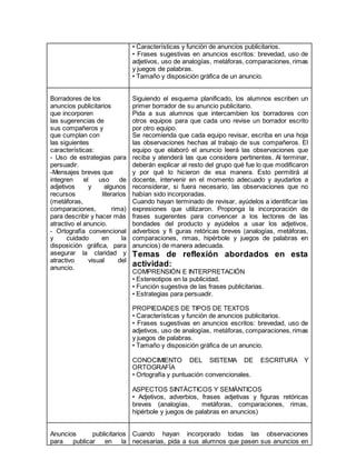 • Características y función de anuncios publicitarios. 
• Frases sugestivas en anuncios escritos: brevedad, uso de 
adjetivos, uso de analogías, metáforas, comparaciones, rimas 
y juegos de palabras. 
• Tamaño y disposición gráfica de un anuncio. 
Borradores de los 
anuncios publicitarios 
que incorporen 
las sugerencias de 
sus compañeros y 
que cumplan con 
las siguientes 
características: 
- Uso de estrategias para 
persuadir. 
-Mensajes breves que 
integren el uso de 
adjetivos y algunos 
recursos literarios 
(metáforas, 
comparaciones, rima) 
para describir y hacer más 
atractivo el anuncio. 
- Ortografía convencional 
y cuidado en la 
disposición gráfica, para 
asegurar la claridad y 
atractivo visual del 
anuncio. 
Siguiendo el esquema planificado, los alumnos escriben un 
primer borrador de su anuncio publicitario. 
Pida a sus alumnos que intercambien los borradores con 
otros equipos para que cada uno revise un borrador escrito 
por otro equipo. 
Se recomienda que cada equipo revisar, escriba en una hoja 
las observaciones hechas al trabajo de sus compañeros. El 
equipo que elaboró el anuncio leerá las observaciones que 
reciba y atenderá las que considere pertinentes. Al terminar, 
deberán explicar al resto del grupo qué fue lo que modificaron 
y por qué lo hicieron de esa manera. Esto permitirá al 
docente, intervenir en el momento adecuado y ayudarlos a 
reconsiderar, si fuera necesario, las observaciones que no 
habían sido incorporadas. 
Cuando hayan terminado de revisar, ayúdelos a identificar las 
expresiones que utilizaron. Proponga la incorporación de 
frases sugerentes para convencer a los lectores de las 
bondades del producto y ayúdelos a usar los adjetivos, 
adverbios y fi guras retóricas breves (analogías, metáforas, 
comparaciones, rimas, hipérbole y juegos de palabras en 
anuncios) de manera adecuada. 
Temas de reflexión abordados en esta 
actividad: 
COMPRENSIÓN E INTERPRETACIÓN 
• Estereotipos en la publicidad. 
• Función sugestiva de las frases publicitarias. 
• Estrategias para persuadir. 
PROPIEDADES DE TIPOS DE TEXTOS 
• Características y función de anuncios publicitarios. 
• Frases sugestivas en anuncios escritos: brevedad, uso de 
adjetivos, uso de analogías, metáforas, comparaciones, rimas 
y juegos de palabras. 
• Tamaño y disposición gráfica de un anuncio. 
CONOCIMIENTO DEL SISTEMA DE ESCRITURA Y 
ORTOGRAFÍA 
• Ortografía y puntuación convencionales. 
ASPECTOS SINTÁCTICOS Y SEMÁNTICOS 
• Adjetivos, adverbios, frases adjetivas y figuras retóricas 
breves (analogías, metáforas, comparaciones, rimas, 
hipérbole y juegos de palabras en anuncios) 
Anuncios publicitarios 
para publicar en la 
Cuando hayan incorporado todas las observaciones 
necesarias, pida a sus alumnos que pasen sus anuncios en 
 
