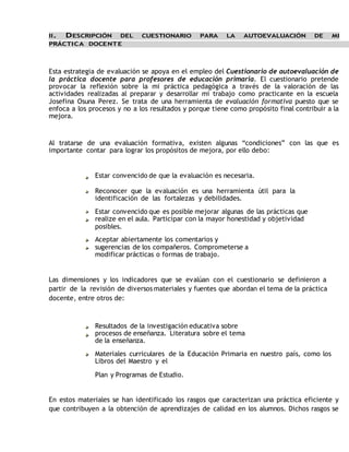 II. DESCRIPCIÓN DEL CUESTIONARIO PARA LA AUTOEVALUACIÓN DE MI 
PRÁCTICA DOCENTE 
Esta estrategia de evaluación se apoya en el empleo del Cuestionario de autoevaluación de 
la práctica docente para profesores de educación primaria. El cuestionario pretende 
provocar la reflexión sobre la mi práctica pedagógica a través de la valoración de las 
actividades realizadas al preparar y desarrollar mi trabajo como practicante en la escuela 
Josefina Osuna Perez. Se trata de una herramienta de evaluación formativa puesto que se 
enfoca a los procesos y no a los resultados y porque tiene como propósito final contribuir a la 
mejora. 
Al tratarse de una evaluación formativa, existen algunas “condiciones” con las que es 
importante contar para lograr los propósitos de mejora, por ello debo: 
Estar convencido de que la evaluación es necesaria. 
Reconocer que la evaluación es una herramienta útil para la 
identificación de las fortalezas y debilidades. 
Estar convencido que es posible mejorar algunas de las prácticas que 
realize en el aula. Participar con la mayor honestidad y objetividad 
posibles. 
Aceptar abiertamente los comentarios y 
sugerencias de los compañeros. Comprometerse a 
modificar prácticas o formas de trabajo. 
Las dimensiones y los indicadores que se evalúan con el cuestionario se definieron a 
partir de la revisión de diversos materiales y fuentes que abordan el tema de la práctica 
docente, entre otros de: 
Resultados de la investigación educativa sobre 
procesos de enseñanza. Literatura sobre el tema 
de la enseñanza. 
Materiales curriculares de la Educación Primaria en nuestro país, como los 
Libros del Maestro y el 
Plan y Programas de Estudio. 
En estos materiales se han identificado los rasgos que caracterizan una práctica eficiente y 
que contribuyen a la obtención de aprendizajes de calidad en los alumnos. Dichos rasgos se 
 