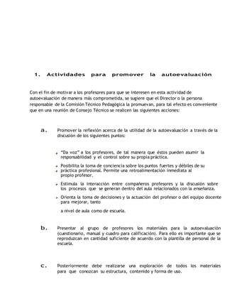 1. Actividades para promover la autoevaluación 
Con el fin de motivar a los profesores para que se interesen en esta actividad de 
autoevaluación de manera más comprometida, se sugiere que el Director o la persona 
responsable de la Comisión Técnico Pedagógica la promuevan, para tal efecto es conveniente 
que en una reunión de Consejo Técnico se realicen las siguientes acciones: 
a. Promover la reflexión acerca de la utilidad de la autoevaluación a través de la 
discusión de los siguientes puntos: 
“Da voz” a los profesores, de tal manera que éstos pueden asumir la 
responsabilidad y el control sobre su propia práctica. 
Posibilita la toma de conciencia sobre los puntos fuertes y débiles de su 
práctica profesional. Permite una retroalimentación inmediata al 
propio profesor. 
Estimula la interacción entre compañeros profesores y la discusión sobre 
los procesos que se generan dentro del aula relacionados con la enseñanza. 
Orienta la toma de decisiones y la actuación del profesor o del equipo docente 
para mejorar, tanto 
a nivel de aula como de escuela. 
b. Presentar al grupo de profesores los materiales para la autoevaluación 
(cuestionario, manual y cuadro para calificación). Para ello es importante que se 
reproduzcan en cantidad suficiente de acuerdo con la plantilla de personal de la 
escuela. 
c. Posteriormente debe realizarse una exploración de todos los materiales 
para que conozcan su estructura, contenido y forma de uso. 
 