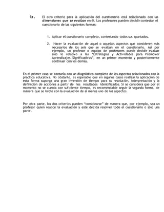 b. El otro criterio para la aplicación del cuestionario está relacionado con las 
dimensiones que se evalúan en él. Los profesores pueden decidir contestar el 
cuestionario de las siguientes formas: 
1. Aplicar el cuestionario completo, contestando todos sus apartados. 
2. Hacer la evaluación de aquel o aquellos aspectos que consideren más 
necesarios de los seis que se evalúan en el cuestionario. Así por 
ejemplo, un profesor o equipo de profesores puede decidir evaluar 
sólo lo relativo a las “Estrategias y Actividades para Promover 
Aprendizajes Significativos”, en un primer momento y posteriormente 
continuar con los demás. 
En el primer caso se contaría con un diagnóstico completo de los aspectos relacionados con la 
práctica educativa. No obstante, es esperable que en algunos casos realizar la aplicación de 
esta forma suponga una gran inversión de tiempo para su resolución, interpretación y la 
definición de acciones a partir de los resultados identificados. Si se considera que por el 
momento no se cuenta con suficiente tiempo, es recomendable seguir la segunda forma, de 
manera que se inicie con la evaluación de al menos uno de los aspectos. 
Por otra parte, los dos criterios pueden “combinarse” de manera que, por ejemplo, sea un 
profesor quien realice la evaluación y este decida resolver todo el cuestionario o sólo una 
parte. 
 