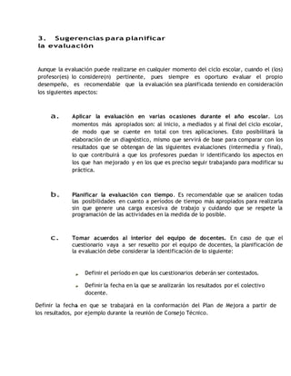 3. Sugerencias para planificar 
la evaluación 
Aunque la evaluación puede realizarse en cualquier momento del ciclo escolar, cuando el (los) 
profesor(es) lo considere(n) pertinente, pues siempre es oportuno evaluar el propio 
desempeño, es recomendable que la evaluación sea planificada teniendo en consideración 
los siguientes aspectos: 
a. Aplicar la evaluación en varias ocasiones durante el año escolar. Los 
momentos más apropiados son: al inicio, a mediados y al final del ciclo escolar, 
de modo que se cuente en total con tres aplicaciones. Esto posibilitará la 
elaboración de un diagnóstico, mismo que servirá de base para comparar con los 
resultados que se obtengan de las siguientes evaluaciones (intermedia y final), 
lo que contribuirá a que los profesores puedan ir identificando los aspectos en 
los que han mejorado y en los que es preciso seguir trabajando para modificar su 
práctica. 
b. Planificar la evaluación con tiempo. Es recomendable que se analicen todas 
las posibilidades en cuanto a períodos de tiempo más apropiados para realizarla 
sin que genere una carga excesiva de trabajo y cuidando que se respete la 
programación de las actividades en la medida de lo posible. 
c. Tomar acuerdos al interior del equipo de docentes. En caso de que el 
cuestionario vaya a ser resuelto por el equipo de docentes, la planificación de 
la evaluación debe considerar la identificación de lo siguiente: 
Definir el período en que los cuestionarios deberán ser contestados. 
Definir la fecha en la que se analizarán los resultados por el colectivo 
docente. 
Definir la fecha en que se trabajará en la conformación del Plan de Mejora a partir de 
los resultados, por ejemplo durante la reunión de Consejo Técnico. 
 