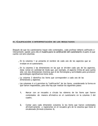 IV. CALIFICACIÓN E INTERPRETACIÓN DE LOS RESULTADOS 
Después de que los cuestionarios hayan sido contestados, cada profesor deberá calificarlo e 
interpretarlo usando para ello el Cuadro para la calificación del cuestionario (Cuadro 2) que 
cuenta con seis columnas: 
En la columna 1 se presenta el nombre de cada uno de los aspectos que se 
evalúan en el cuestionario. 
En la columna 2 las dimensiones en las que se dividen cada uno de los aspectos, 
éstas varían en cantidad de modo que, por ejemplo, el aspecto Clima de aula cuenta 
sólo con dos dimensiones mientras que el de Estrategias y actividades para promover 
aprendizajes significativos tiene siete. 
La columna 3 identifica los ítems que corresponden a cada una de las 
dimensiones y aspectos. 
Las columnas 4 a 6 permiten la “calificación” de los ítems, considerando la forma en 
que fueron respondidos, para ello hay que realizar los siguientes pasos: 
1. Marcar con un recuadro o círculo los números de los ítems que fueron 
contestados de manera afirmativa en el cuestionario en la columna 3 del 
cuadro. 
2. Contar para cada dimensión (columna 2) los ítems que fueron contestados 
afirmativamente y registrarlos en el recuadro gris de la columna que tiene el 
encabezado fórmula (columna 4). 
 