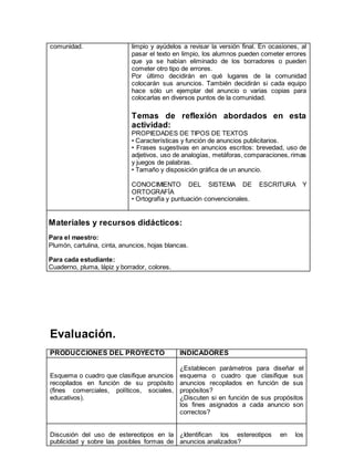 comunidad. limpio y ayúdelos a revisar la versión final. En ocasiones, al 
pasar el texto en limpio, los alumnos pueden cometer errores 
que ya se habían eliminado de los borradores o pueden 
cometer otro tipo de errores. 
Por último decidirán en qué lugares de la comunidad 
colocarán sus anuncios. También decidirán si cada equipo 
hace sólo un ejemplar del anuncio o varias copias para 
colocarlas en diversos puntos de la comunidad. 
Temas de reflexión abordados en esta 
actividad: 
PROPIEDADES DE TIPOS DE TEXTOS 
• Características y función de anuncios publicitarios. 
• Frases sugestivas en anuncios escritos: brevedad, uso de 
adjetivos, uso de analogías, metáforas, comparaciones, rimas 
y juegos de palabras. 
• Tamaño y disposición gráfica de un anuncio. 
CONOCIMIENTO DEL SISTEMA DE ESCRITURA Y 
ORTOGRAFÍA 
• Ortografía y puntuación convencionales. 
Materiales y recursos didácticos: 
Para el maestro: 
Plumón, cartulina, cinta, anuncios, hojas blancas. 
Para cada estudiante: 
Cuaderno, pluma, lápiz y borrador, colores. 
Evaluación. 
PRODUCCIONES DEL PROYECTO INDICADORES 
Esquema o cuadro que clasifique anuncios 
recopilados en función de su propósito 
(fines comerciales, políticos, sociales, 
educativos). 
¿Establecen parámetros para diseñar el 
esquema o cuadro que clasifique sus 
anuncios recopilados en función de sus 
propósitos? 
¿Discuten si en función de sus propósitos 
los fines asignados a cada anuncio son 
correctos? 
Discusión del uso de estereotipos en la 
publicidad y sobre las posibles formas de 
¿Identifican los estereotipos en los 
anuncios analizados? 
 