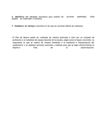 6. Identificar los recursos necesarios para realizer las acciones planteadas. Estos 
pueden ser materiales o humanos. 
7. Establecer los tiempos concretos en los que las acciones habrán de realizarse. 
El Plan de Mejora podrá ser realizado de manera particular o bien por un conjunto de 
profesores o la totalidad del equipo docente de la escuela, según como lo hayan convenido. Lo 
importante es que se realice de manera inmediata a la resolución e interpretación del 
cuestionario y se planteen acciones concretas y realistas para que se logre efectivamente el 
objetivo final de la autoevaluación. 
 
