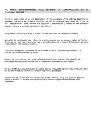 VI. OTRAS RECOMENDACIONES PARA REFORZAR LA AUTOEVALUACIÓN DE LA 
PRÁCTICA DOCENTE 
Como se señaló antes, el uso del Cuestionario de autoevaluación de la práctica docente para 
profesores de educación primaria constituye una de las estrategias para desarrollar el proceso 
de autoevaluación. Otras acciones que apoyarían la consolidación y validez de esta evaluación 
pueden realizarse a través de las siguientes alternativas: 
Autograbación en audio y video de la práctica docente en el aula, para su posterior análisis. 
Aplicación de cuestionarios que valoren la práctica docente con los alumnos, padres de familia y 
directores, de modo que se cuente con una visión del conjunto de la mayoría de los actores que están 
involucrados en este proceso educativo. 
Elaboración de registros de observación de las clases por otros compañeros profesores y/o el 
director y su posterior discusión y análisis. 
Recolección y revisión de evidencias de trabajos (planes de clase, registros de evaluación, etc.) 
relacionados con la práctica docente para la conformación del Portafolio del Docente. 
Revisión de literatura relacionada con la práctica docente -incluyendo los materiales curriculares- para 
que a partir de ellos se promueva la reflexión y se diseñen estrategias. 
Organización de capacitación y/o actualización (cursos, talleres, etc.) con apoyo de personal 
interno o externo a la escuela, sobre aspectos que el colectivo de profesores considere como 
importantes. 
 