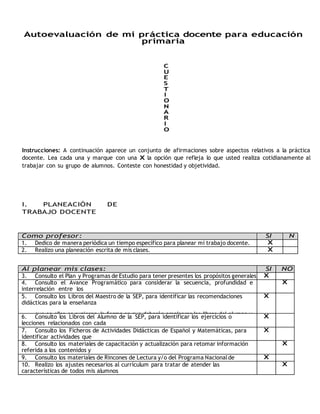 Autoevaluación de mi práctica docente para educación 
primaria 
C 
U 
E 
S 
T 
I 
O 
N 
A 
R 
I 
O 
Instrucciones: A continuación aparece un conjunto de afirmaciones sobre aspectos relativos a la práctica 
docente. Lea cada una y marque con una X la opción que refleja lo que usted realiza cotidianamente al 
trabajar con su grupo de alumnos. Conteste con honestidad y objetividad. 
I. PLANEACIÓN DE 
TRABAJO DOCENTE 
Como profesor: SI N 
o 
O 
1. Dedico de manera periódica un tiempo específico para planear mi trabajo docente. X 
2. Realizo una planeación escrita de mis clases. X 
Al planear mis clases: SI NO 
3. Consulto el Plan y Programas de Estudio para tener presentes los propósitos generales 
X 
de cada asignatura. 
4. Consulto el Avance Programático para considerar la secuencia, profundidad e 
interrelación entre los 
contenidos de enseñanza. 
X 
5. Consulto los Libros del Maestro de la SEP, para identificar las recomendaciones 
didácticas para la enseñanza 
que en ellos se sugieren, la forma en que deberán emplearse los libros del alumno y 
para obtener sugerencias para realizar la evaluación. 
X 
6. Consulto los Libros del Alumno de la SEP, para identificar los ejercicios o 
lecciones relacionados con cada 
tema. 
X 
7. Consulto los Ficheros de Actividades Didácticas de Español y Matemáticas, para 
identificar actividades que 
auxilien en la enseñanza. 
X 
8. Consulto los materiales de capacitación y actualización para retomar información 
referida a los contenidos y 
enfoques de enseñanza. 
X 
9. Consulto los materiales de Rincones de Lectura y/o del Programa Nacional de 
Lectura. 
X 
10. Realizo los ajustes necesarios al currículum para tratar de atender las 
características de todos mis alumnos 
(los niños promedio, con rezago, con desempeño sobresaliente y con necesidades 
especiales de aprendizaje). 
X 
 