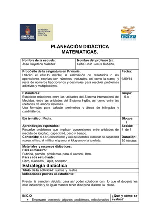 PLANEACIÓN DIDÁCTICA 
MATEMATICAS. 
Nombre de la escuela: 
José Cayetano Valadez. 
Nombre del profesor (a): 
Uribe Cruz Jesús Roberto. 
Propósito de la asignatura en Primaria: 
Utilicen el cálculo mental, la estimación de resultados o las 
operaciones escritas con números naturales, así como la suma y 
resta de números fraccionarios y decimales para resolver problemas 
adictivos y multiplicativos. 
Fecha: 
6/09/14 
Estándares: 
Establece relaciones entre las unidades del Sistema Internacional de 
Medidas, entre las unidades del Sistema Inglés, así como entre las 
unidades de ambos sistemas. 
Usa fórmulas para calcular perímetros y áreas de triángulos y 
cuadriláteros. 
Grupo: 
5-A 
Eje temático: Media. Bloque: 
I 
Aprendizajes esperados: 
Resuelve problemas que implican conversiones entre unidades de 
medida de longitud, capacidad, peso y tiempo. 
Sesión: 
1 de 1 
Contenido: 5.1.6 Conocimiento y uso de unidades estándar de capacidad 
y peso: el litro, el mililitro, el gramo, el kilogramo y la tonelada. 
Duración: 
80 minutos 
Materiales y recursos didácticos: 
Para el maestro: 
Rubrica, plumón, problemas para el alumno, libro. 
Para cada estudiante: 
Libro, cuaderno, lápiz, borrador. 
Estrategia didáctica 
Título de la actividad: sumas y restas. 
Indicaciones previas al estudiante: 
Prestar la atención debida, para así poder colaborar con lo que el docente les 
este indicando y de igual manera tener disciplina durante la clase. 
INICIO 
 Empezare poniendo algunos problemas, relacionados 
¿Qué y cómo se 
evalúa? 
 