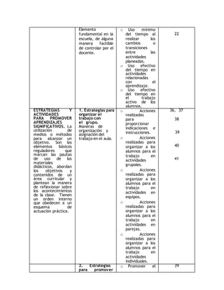 Elemento 
fundamental en la 
escuela, de alguna 
manera factible 
de controlar por el 
docente. 
o Uso mínimo 
del tiempo al 
realizar los 
cambios o 
transiciones 
entre las 
actividades 
planeadas. 
o Uso efectivo 
del tiempo en 
actividades 
relacionadas 
con el 
aprendizaje. 
o Uso efectivo 
del tiempo en 
el trabajo 
activo de los 
alumnos. 
22 
ESTRATEGIAS Y 
ACTIVIDADES 
PARA PROMOVER 
APRENDIZAJES 
SIGNIFICATIVOS. La 
utilización de 
medios o métodos 
para alcanzar un 
objetivo. Son los 
elementos básicos 
reguladores que 
marcan las pautas 
de uso de los 
materiales 
didácticos, abordan 
los objetivos y 
contenidos de un 
área curricular y 
plantean la manera 
de reflexionar sobre 
los acontecimientos 
de la clase. Tienen 
un orden interno 
que obedecen a un 
esquema de 
actuación práctica. 
1. Estrategias para 
organizar el 
trabajo con 
el grupo. 
Maneras de 
organización y 
asignación del 
trabajo en el aula. 
o Acciones 
realizadas 
para 
proporcionar 
indicaciones e 
instrucciones. 
o Acciones 
realizadas para 
organizar a los 
alumnos para el 
trabajo en 
actividades 
grupales. 
o Acciones 
realizadas para 
organizar a los 
alumnos para el 
trabajo en 
actividades en 
equipos. 
o Acciones 
realizadas para 
organizar a los 
alumnos para el 
trabajo en 
actividades en 
parejas. 
o Acciones 
realizadas para 
organizar a los 
alumnos para el 
trabajo en 
actividades 
individuales. 
36, 37 
38 
39 
40 
41 
2. Estrategias 
para promover 
o Promover el 39 
 