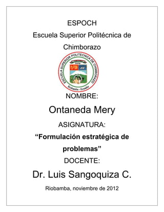 ESPOCH
Escuela Superior Politécnica de
         Chimborazo




          NOMBRE:

     Ontaneda Mery
        ASIGNATURA:
“Formulación estratégica de
         problemas”
         DOCENTE:

Dr. Luis Sangoquiza C.
   Riobamba, noviembre de 2012
 