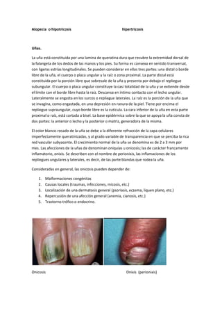 Alopecia o hipotricosis

hipertricosis

Uñas.
La uña está constituida por una lamina de queratina dura que recubre la extremidad dorsal de
la falangeta de los dedos de las manos y los pies. Su forma es convexa en sentido transversal,
con ligeras estrías longitudinales. Se pueden considerar en ellas tres partes: una distal o borde
libre de la uña, el cuerpo o placa ungular y la raíz o zona proximal. La parte distal está
constituida por la porción libre que sobresale de la uña y presenta por debajo el repliegue
subungular. El cuerpo o placa ungular constituye la casi totalidad de la uña y se extiende desde
el límite con el borde libre hasta la raíz. Descansa en íntimo contacto con el lecho ungular.
Lateralmente se engasta en los surcos o repliegue laterales. La raíz es la porción de la uña que
se invagina, como engastada, en una depresión en ranura de la piel. Tiene por encima el
repliegue supraungular, cuyo borde libre es la cutícula. La cara inferior de la uña en esta parte
proximal o raíz, está cortada a bisel. La base epidérmica sobre la que se apoya la uña consta de
dos partes: la anterior o lecho y la posterior o matriz, generadora de la misma.
El color blanco-rosado de la uña se debe a la diferente refracción de la capa celulares
imperfectamente queratinizadas, y al grado variable de transparencia en que se perciba la rica
red vascular subyacente. El crecimiento normal de la uña se denomina es de 2 a 3 mm por
mes. Las afecciones de la uñas de denominan oniquias u onicosis; las de carácter francamente
inflamatorio, onixis. Se describen con el nombre de perionixis, las inflamaciones de los
repliegues ungulares y laterales, es decir, de las parte blandas que rodea la uña.
Consideradas en general, las onicosis pueden depender de:
1.
2.
3.
4.
5.

Malformaciones congénitas
Causas locales (traumas, infecciones, micosis, etc.)
Localización de una dermatosis general (psoriasis, eczema, liquen plano, etc.)
Repercusión de una afección general (anemia, cianosis, etc.)
Trastorno trófico o endocrino.

Onicosis

Onixis (perionixis)

 