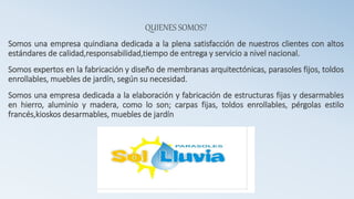 QUIENES SOMOS?
Somos una empresa quindiana dedicada a la plena satisfacción de nuestros clientes con altos
estándares de calidad,responsabilidad,tiempo de entrega y servicio a nivel nacional.
Somos expertos en la fabricación y diseño de membranas arquitectónicas, parasoles fijos, toldos
enrollables, muebles de jardín, según su necesidad.
Somos una empresa dedicada a la elaboración y fabricación de estructuras fijas y desarmables
en hierro, aluminio y madera, como lo son; carpas fijas, toldos enrollables, pérgolas estilo
francés,kioskos desarmables, muebles de jardín
 