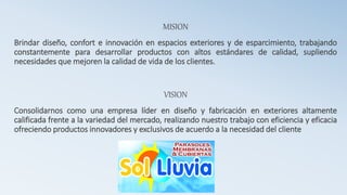 MISION
Brindar diseño, confort e innovación en espacios exteriores y de esparcimiento, trabajando
constantemente para desarrollar productos con altos estándares de calidad, supliendo
necesidades que mejoren la calidad de vida de los clientes.
VISION
Consolidarnos como una empresa líder en diseño y fabricación en exteriores altamente
calificada frente a la variedad del mercado, realizando nuestro trabajo con eficiencia y eficacia
ofreciendo productos innovadores y exclusivos de acuerdo a la necesidad del cliente
 