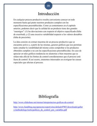 21
Introducción
En cualquier proceso productivo resulta conveniente conocer en todo
momento hasta qué punto nuestros productos cumplen con las
especificaciones preestablecidas. Como ya comentamos en el capítulo
anterior, podemos decir que la calidad de un producto tiene dos grandes
“enemigos”: (1) las desviaciones con respecto al objetivo especificado (falta
de exactitud), y (2) una excesiva variabilidad respecto a los valores deseables
(falta de precisión).
La idea consiste en extraer muestras de un proceso productivo que se
encuentra activo y, a partir de las mismas, generar gráficos que nos permitan
tanto estudiar la variabilidad del mismo como comprobar si los productos
obtenidos cumplen o no con las especificaciones preestablecidas. En caso de
apreciar en tales gráficos tendencias no aleatorias o bien muestras que se
sitúen más allá de los límites de control consideraremos que el proceso está
fuera de control. Si así ocurre, estaremos interesados en averiguar las causas
especiales que afectan al proceso.
Bibliografía
http://www.slideshare.net/stemur/interpretacion-graficas-de-control
http://www.fundibeq.org/opencms/export/sites/default/PWF/downloads/galler
y/methodology/tools/graficos_de_control_por_variables.pdf
 