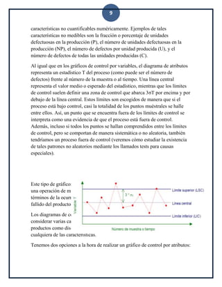 9
características no cuantificables numéricamente. Ejemplos de tales
características no medibles son la fracción o porcentaje de unidades
defectuosas en la producción (P), el número de unidades defectuosas en la
producción (NP), el número de defectos por unidad producida (U), y el
número de defectos de todas las unidades producidas (C).
Al igual que en los gráficos de control por variables, el diagrama de atributos
representa un estadístico T del proceso (como puede ser el número de
defectos) frente al número de la muestra o al tiempo. Una línea central
representa el valor medio o esperado del estadístico, mientras que los límites
de control suelen definir una zona de control que abarca 3σT por encima y por
debajo de la línea central. Estos límites son escogidos de manera que si el
proceso está bajo control, casi la totalidad de los puntos muéstrales se halle
entre ellos. Así, un punto que se encuentra fuera de los límites de control se
interpreta como una evidencia de que el proceso está fuera de control.
Además, incluso si todos los puntos se hallan comprendidos entre los límites
de control, pero se comportan de manera sistemática o no aleatoria, también
tendríamos un proceso fuera de control (veremos cómo estudiar la existencia
de tales patrones no aleatorios mediante los llamados tests para causas
especiales).
Este tipo de gráficos se suele aplicar en situaciones en las que el proceso es
una operación de montaje complicada, y la calidad del producto se mide en
términos de la ocurrencia de disconformidades, del funcionamiento exitoso o
fallido del producto, etc.
Los diagramas de control por atributos tienen la ventaja de que hacen posible
considerar varias características de calidad al mismo tiempo y clasificar los
productos como disconformes si no satisfacen las especificaciones de
cualquiera de las características.
Tenemos dos opciones a la hora de realizar un gráfico de control por atributos:
 