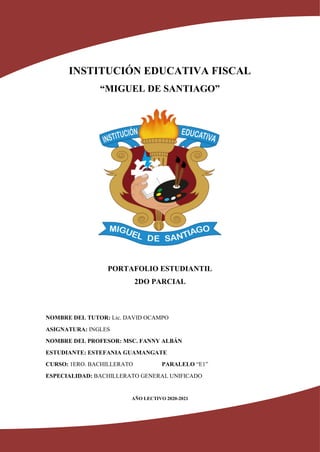 INSTITUCIÓN EDUCATIVA FISCAL
“MIGUEL DE SANTIAGO”
PORTAFOLIO ESTUDIANTIL
2DO PARCIAL
NOMBRE DEL TUTOR: Lic. DAVID OCAMPO
ASIGNATURA: INGLES
NOMBRE DEL PROFESOR: MSC. FANNY ALBÁN
ESTUDIANTE: ESTEFANIA GUAMANGATE
CURSO: 1ERO. BACHILLERATO PARALELO “E1”
ESPECIALIDAD: BACHILLERATO GENERAL UNIFICADO
AÑO LECTIVO 2020-2021
 